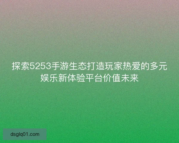 探索5253手游生态打造玩家热爱的多元娱乐新体验平台价值未来
