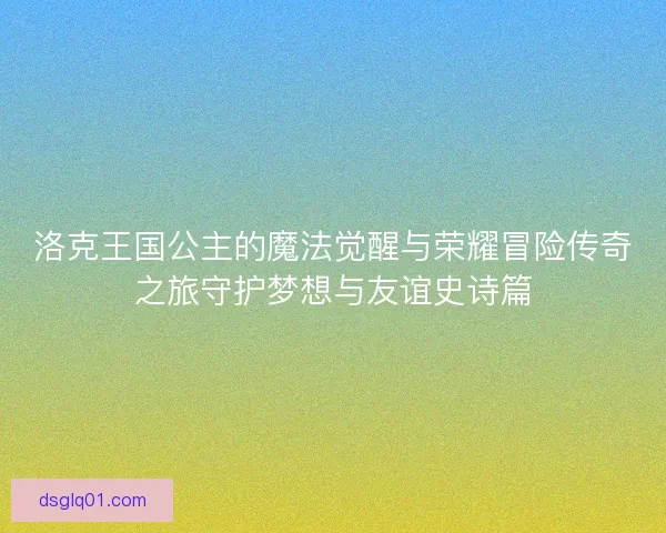 洛克王国公主的魔法觉醒与荣耀冒险传奇之旅守护梦想与友谊史诗篇