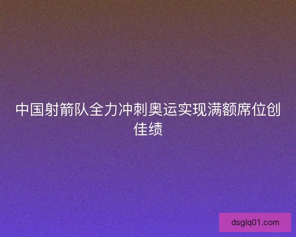 中国射箭队全力冲刺奥运实现满额席位创佳绩 中国射箭队全力冲刺奥运实现满额席位创佳绩