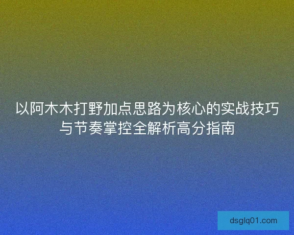 以阿木木打野加点思路为核心的实战技巧与节奏掌控全解析高分指南
