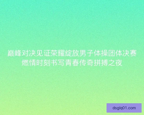 巅峰对决见证荣耀绽放男子体操团体决赛燃情时刻书写青春传奇拼搏之夜