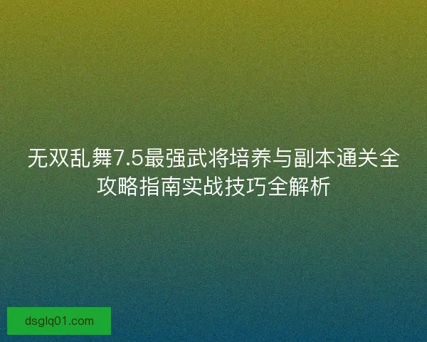 无双乱舞7.5最强武将培养与副本通关全攻略指南实战技巧全解析