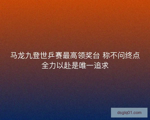 马龙九登世乒赛最高领奖台 称不问终点全力以赴是唯一追求