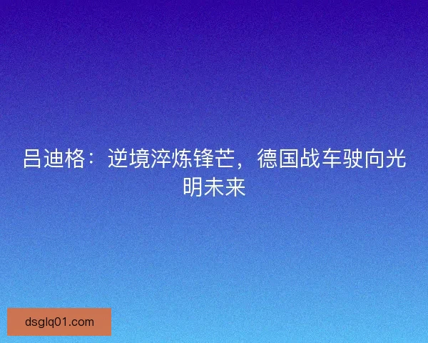 吕迪格：逆境淬炼锋芒，德国战车驶向光明未来
