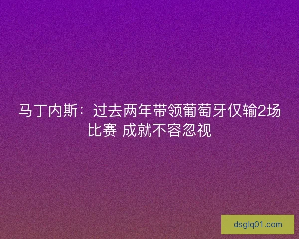 马丁内斯：过去两年带领葡萄牙仅输2场比赛 成就不容忽视