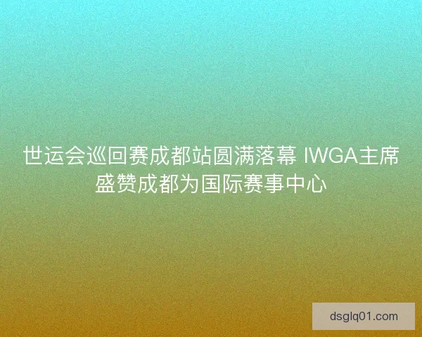 世运会巡回赛成都站圆满落幕 IWGA主席盛赞成都为国际赛事中心 世运会巡回赛成都站圆满落幕 IWGA主席盛赞成都为国际赛事中心