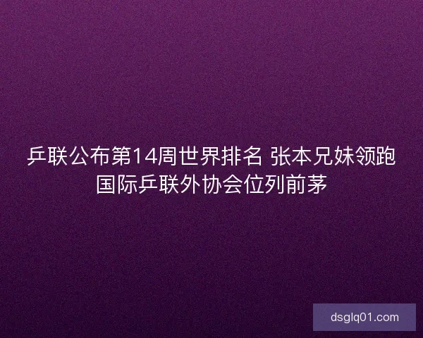乒联公布第14周世界排名 张本兄妹领跑国际乒联外协会位列前茅