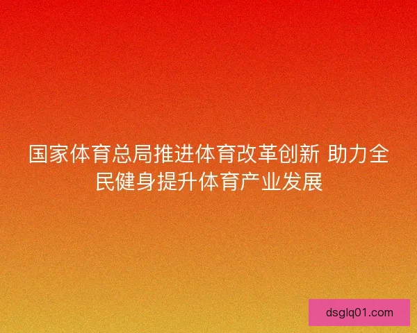 国家体育总局推进体育改革创新 助力全民健身提升体育产业发展