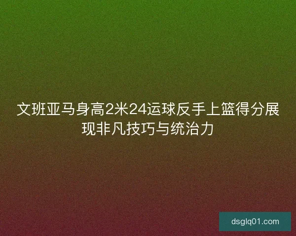 文班亚马身高2米24运球反手上篮得分展现非凡技巧与统治力 文班亚马身高2米24运球反手上篮得分展现非凡技巧与统治力