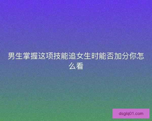 男生掌握这项技能追女生时能否加分你怎么看