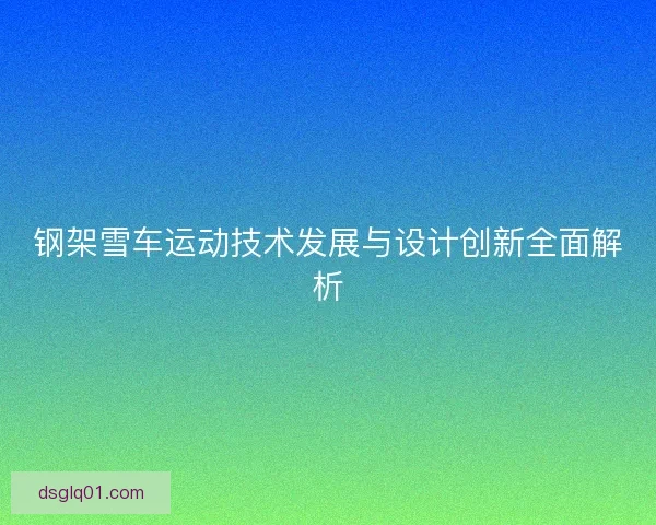 钢架雪车运动技术发展与设计创新全面解析 钢架雪车运动技术发展与设计创新全面解析