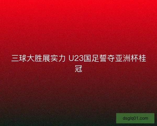 三球大胜展实力 U23国足誓夺亚洲杯桂冠