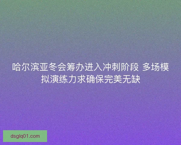 哈尔滨亚冬会筹办进入冲刺阶段 多场模拟演练力求确保完美无缺