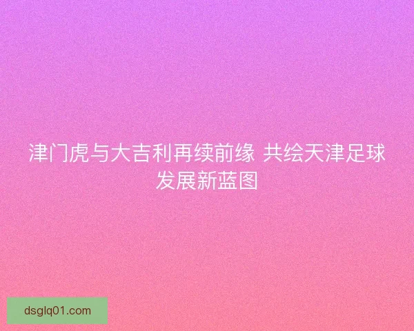 津门虎与大吉利再续前缘 共绘天津足球发展新蓝图