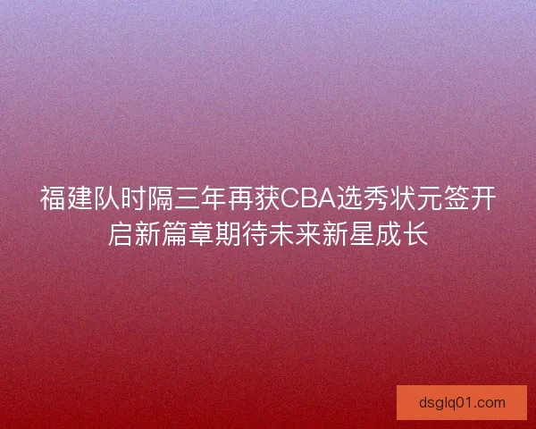 福建队时隔三年再获CBA选秀状元签开启新篇章期待未来新星成长