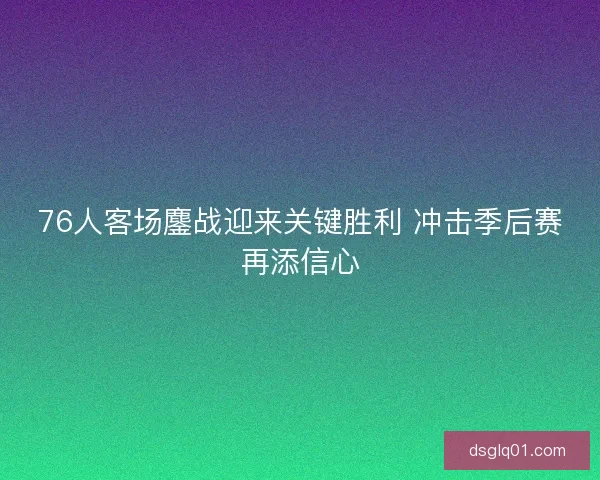 76人客场鏖战迎来关键胜利 冲击季后赛再添信心 76人客场鏖战迎来关键胜利 冲击季后赛再添信心