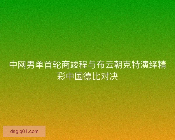 中网男单首轮商竣程与布云朝克特演绎精彩中国德比对决