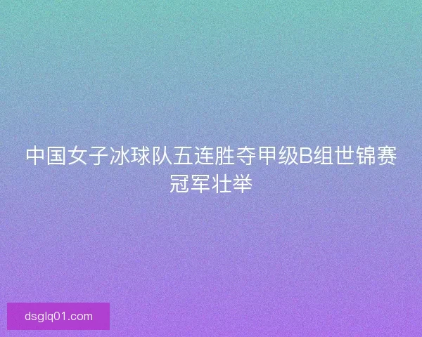 中国女子冰球队五连胜夺甲级B组世锦赛冠军壮举
