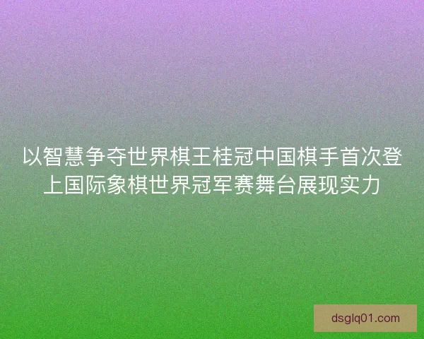 以智慧争夺世界棋王桂冠中国棋手首次登上国际象棋世界冠军赛舞台展现实力 以智慧争夺世界棋王桂冠中国棋手首次登上国际象棋世界冠军赛舞台展现实力