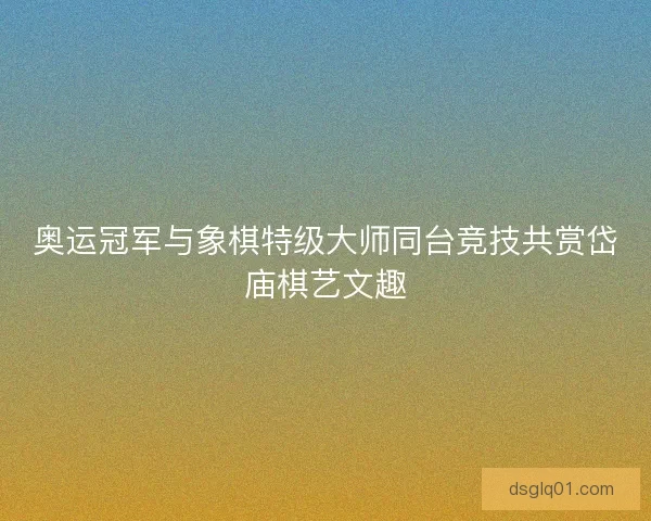 奥运冠军与象棋特级大师同台竞技共赏岱庙棋艺文趣