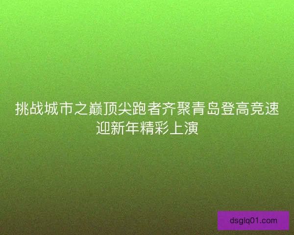 挑战城市之巅顶尖跑者齐聚青岛登高竞速迎新年精彩上演