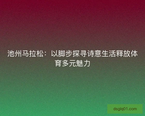 池州马拉松:以脚步探寻诗意生活释放体育多元魅力 池州马拉松:以脚步探寻诗意生活释放体育多元魅力