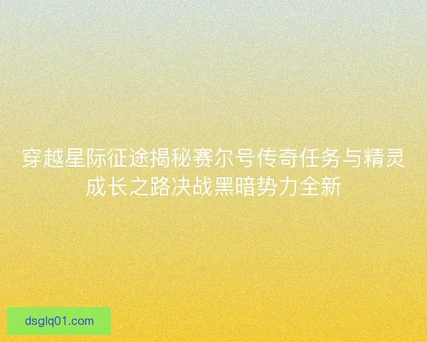 穿越星际征途揭秘赛尔号传奇任务与精灵成长之路决战黑暗势力全新