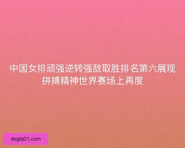 中国女排顽强逆转强敌取胜排名第六展现拼搏精神世界赛场上再度