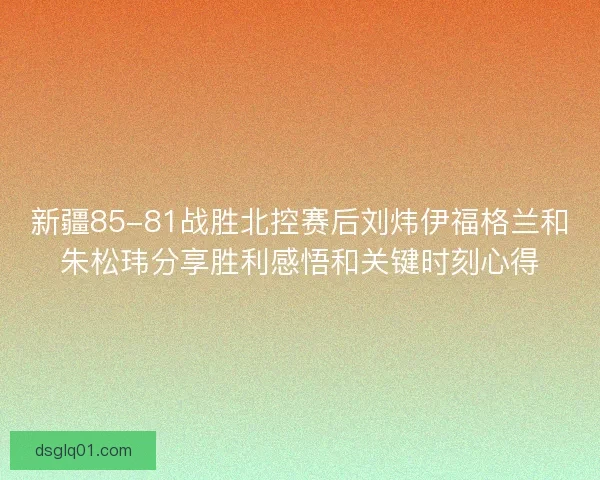 新疆85-81战胜北控赛后刘炜伊福格兰和朱松玮分享胜利感悟和关键时刻心得 新疆85-81战胜北控赛后刘炜伊福格兰和朱松玮分享胜利感悟和关键时刻心得
