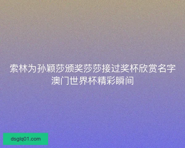 索林为孙颖莎颁奖莎莎接过奖杯欣赏名字澳门世界杯精彩瞬间