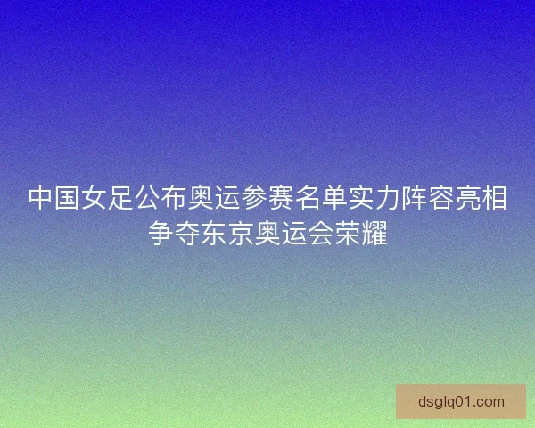中国女足公布奥运参赛名单实力阵容亮相争夺东京奥运会荣耀