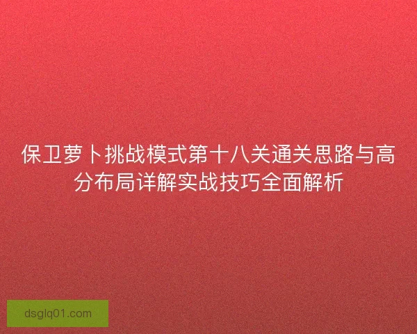 保卫萝卜挑战模式第十八关通关思路与高分布局详解实战技巧全面解析 保卫萝卜挑战模式第十八关通关思路与高分布局详解实战技巧全面解析