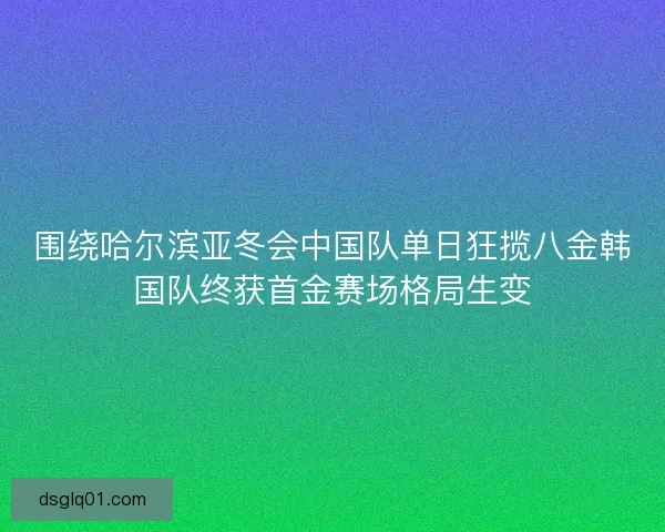 围绕哈尔滨亚冬会中国队单日狂揽八金韩国队终获首金赛场格局生变 围绕哈尔滨亚冬会中国队单日狂揽八金韩国队终获首金赛场格局生变
