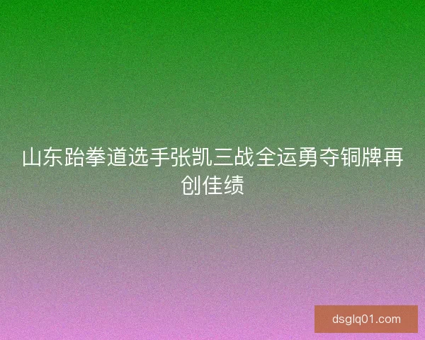 山东跆拳道选手张凯三战全运勇夺铜牌再创佳绩