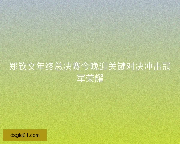 郑钦文年终总决赛今晚迎关键对决冲击冠军荣耀 郑钦文年终总决赛今晚迎关键对决冲击冠军荣耀