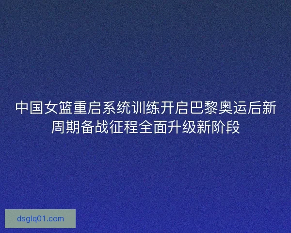 中国女篮重启系统训练开启巴黎奥运后新周期备战征程全面升级新阶段 中国女篮重启系统训练开启巴黎奥运后新周期备战征程全面升级新阶段