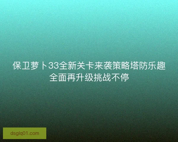 保卫萝卜33全新关卡来袭策略塔防乐趣全面再升级挑战不停 保卫萝卜33全新关卡来袭策略塔防乐趣全面再升级挑战不停