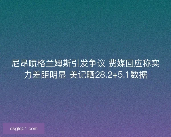 尼昂喷格兰姆斯引发争议 费媒回应称实力差距明显 美记晒28.2+5.1数据