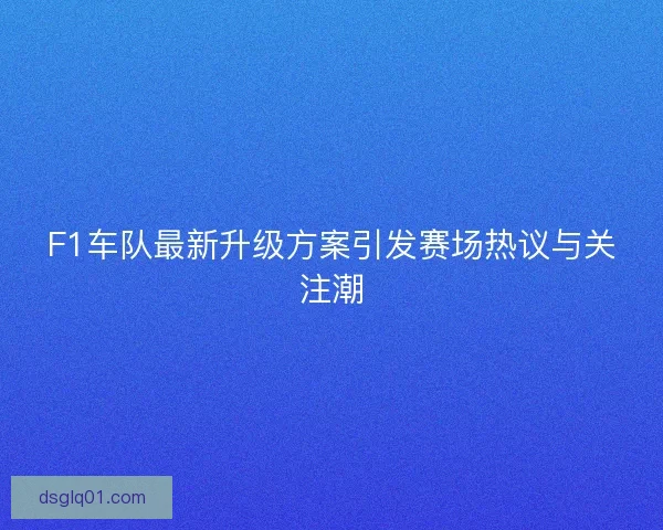 F1车队最新升级方案引发赛场热议与关注潮