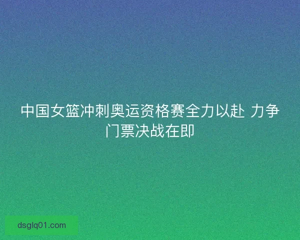 中国女篮冲刺奥运资格赛全力以赴 力争门票决战在即