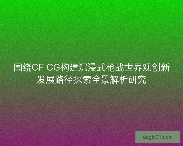 围绕CF CG构建沉浸式枪战世界观创新发展路径探索全景解析研究