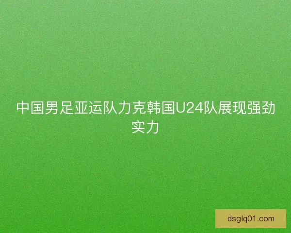 中国男足亚运队力克韩国U24队展现强劲实力